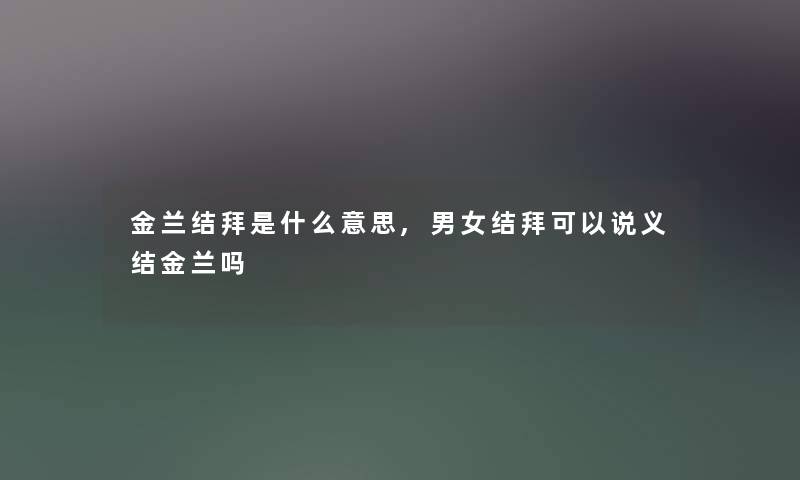 金兰结拜是什么意思,男女结拜可以说义结金兰吗