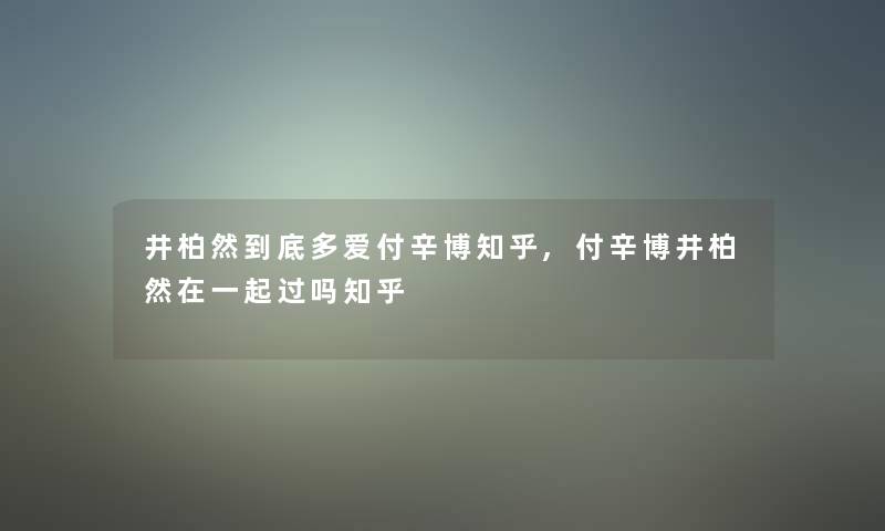 井柏然到底多爱付辛博知乎,付辛博井柏然在一起过吗知乎