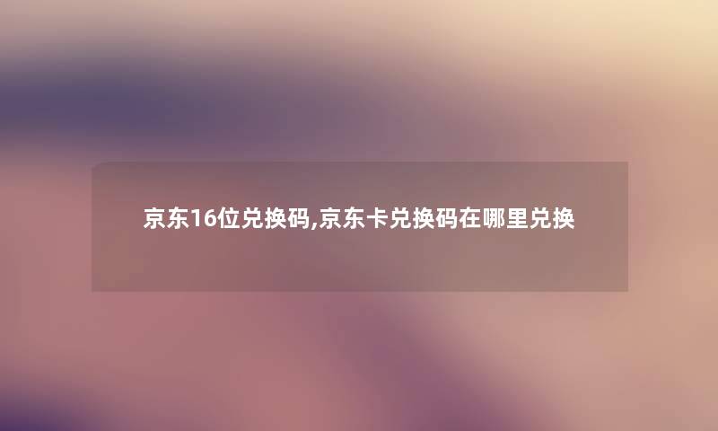 京东16位兑换码,京东卡兑换码在哪里兑换