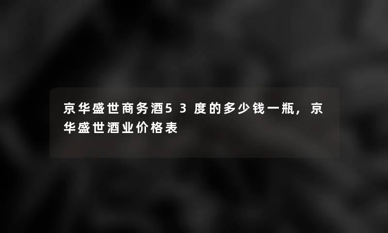 京华盛世商务酒53度的多少钱一瓶,京华盛世酒业价格表