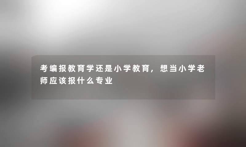考编报教育学还是小学教育,想当小学老师应该报什么专业
