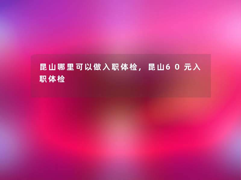 昆山哪里可以做入职体检,昆山60元入职体检