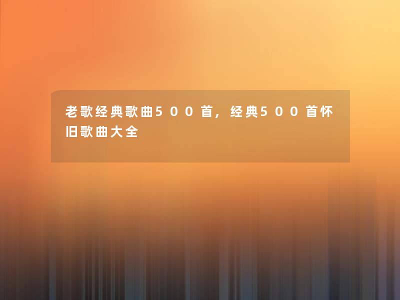 老歌经典歌曲500首,经典500首怀旧歌曲大全