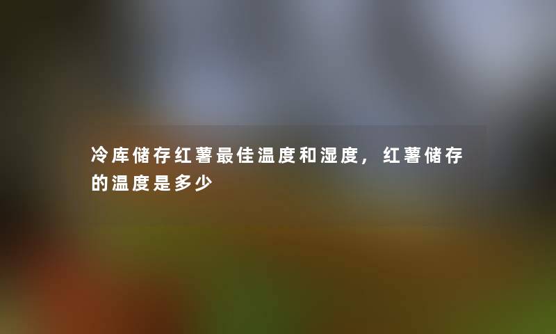 冷库储存红薯理想温度和湿度,红薯储存的温度是多少