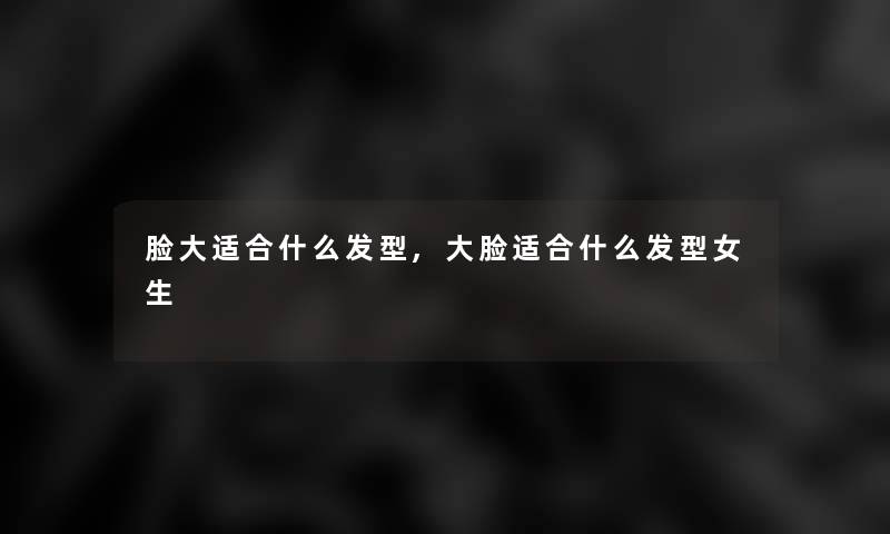 脸大适合什么发型,大脸适合什么发型女生