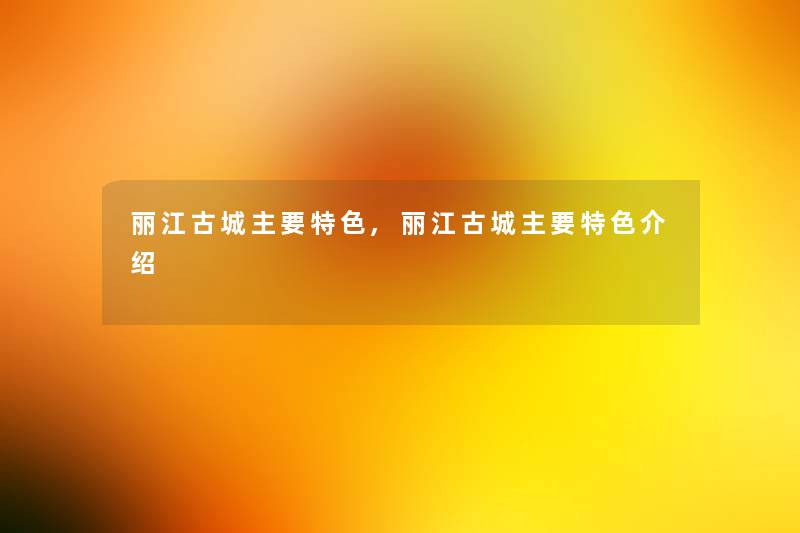 丽江古城主要特色,丽江古城主要特色介绍 丽江古城主要特色,丽江古城主要特色介绍
