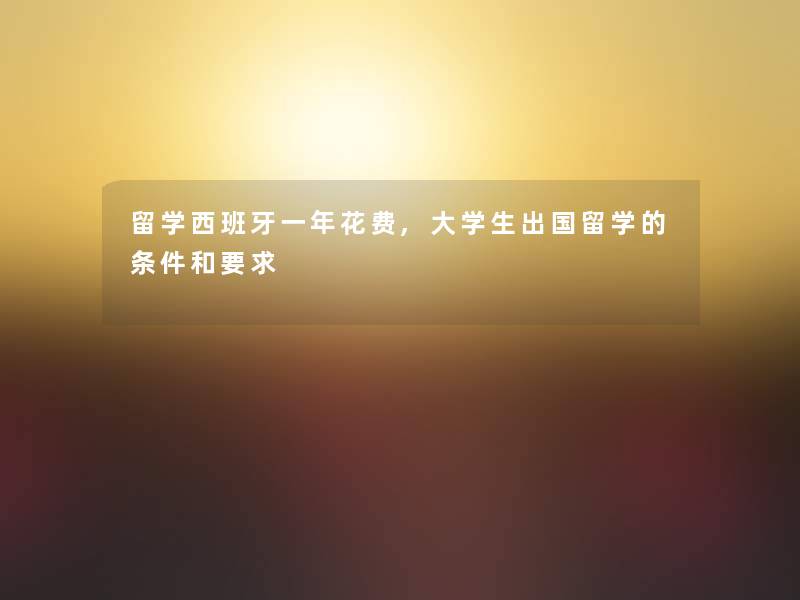 留学西班牙一年花费,大学生出国留学的条件和要求