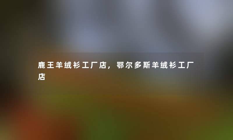 鹿王羊绒衫工厂店,鄂尔多斯羊绒衫工厂店 鹿王羊绒衫工厂店,鄂尔多斯羊绒衫工厂店
