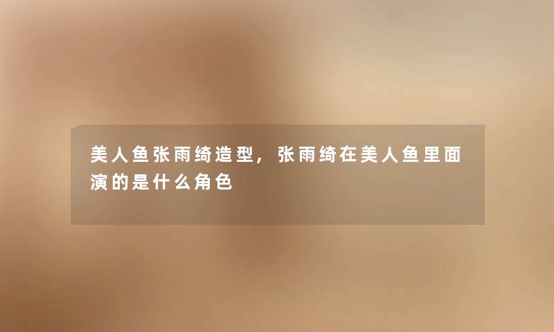 美人鱼张雨绮造型,张雨绮在美人鱼里面演的是什么角色
