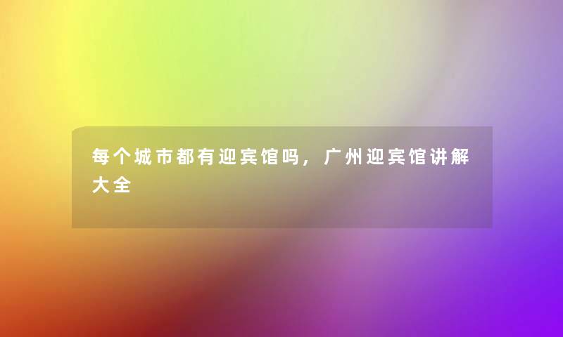 每个城市都有迎宾馆吗,广州迎宾馆讲解大全 每个城市都有迎宾馆吗,广州迎宾馆讲解大全