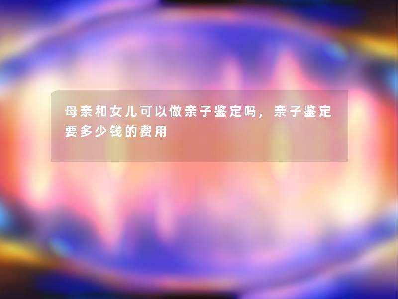 母亲和女儿可以做亲子鉴定吗,亲子鉴定要多少钱的费用