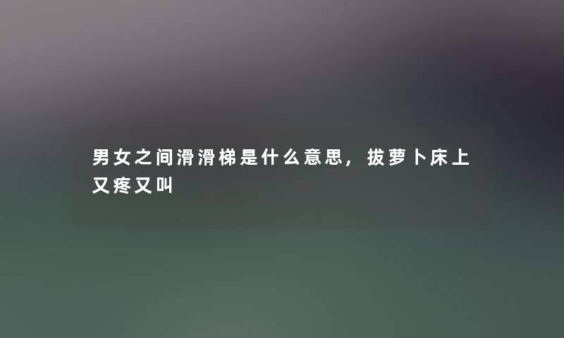 男女之间滑滑梯是什么意思,拔萝卜床上又疼又叫