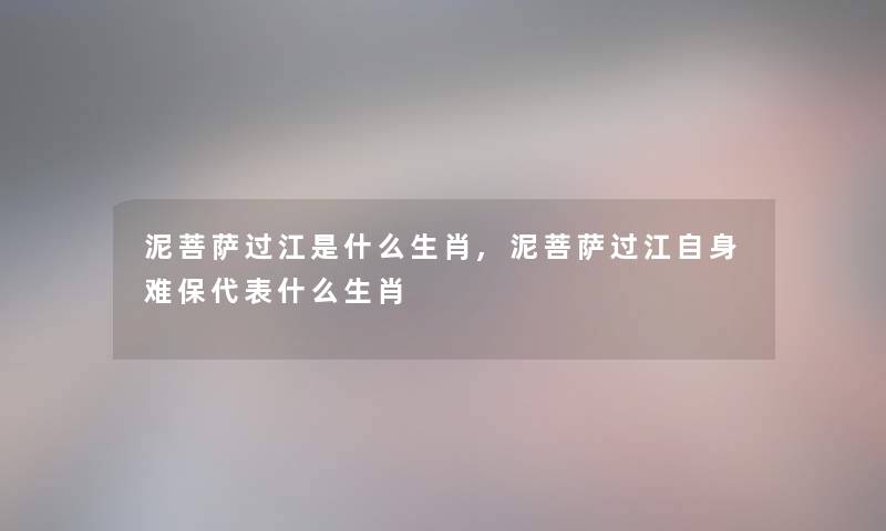 泥菩萨过江是什么生肖,泥菩萨过江自身难保代表什么生肖