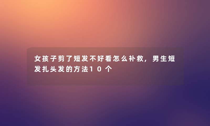 女孩子剪了短发不好看怎么补救,男生短发扎头发的方法10个 女孩子剪了短发不好看怎么补救,男生短发扎头发的方法10个