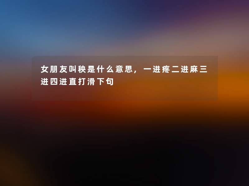 女朋友叫秧是什么意思,一进疼二进麻三进四进直打滑下句