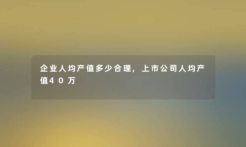 企业人均产值多少合理,上市公司人均产值40万
