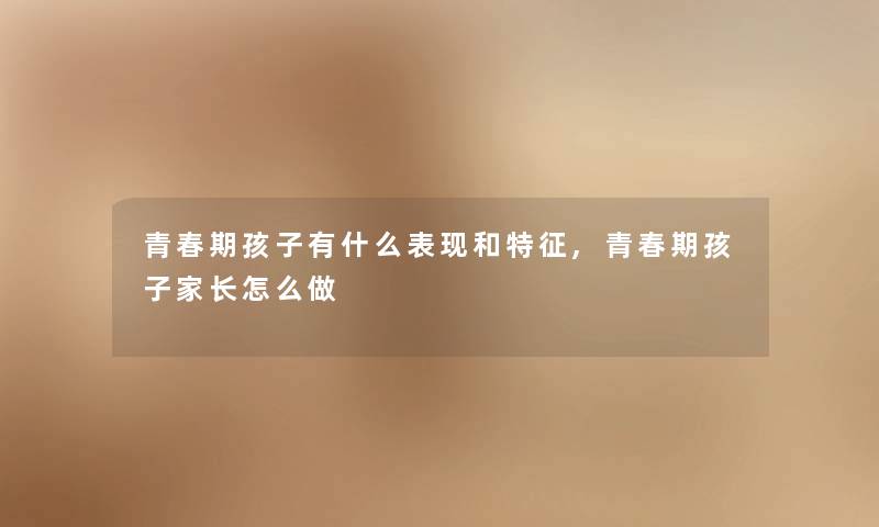 青春期孩子有什么表现和特征,青春期孩子家长怎么做