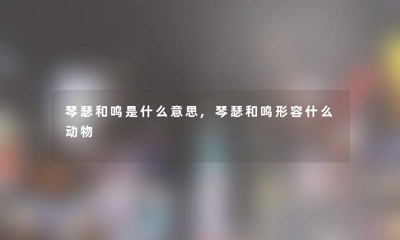 琴瑟和鸣是什么意思,琴瑟和鸣形容什么动物