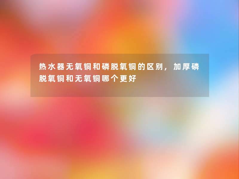 热水器无氧铜和磷脱氧铜的区别,加厚磷脱氧铜和无氧铜哪个更好
