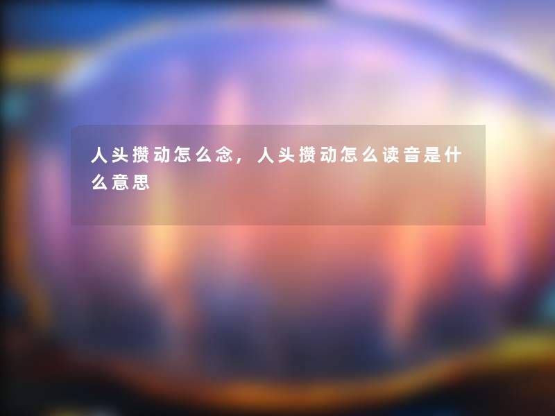人头攒动怎么念,人头攒动怎么读音是什么意思