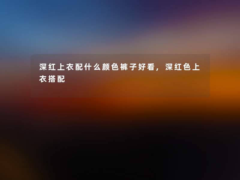 深红上衣配什么颜色裤子好看,深红色上衣搭配