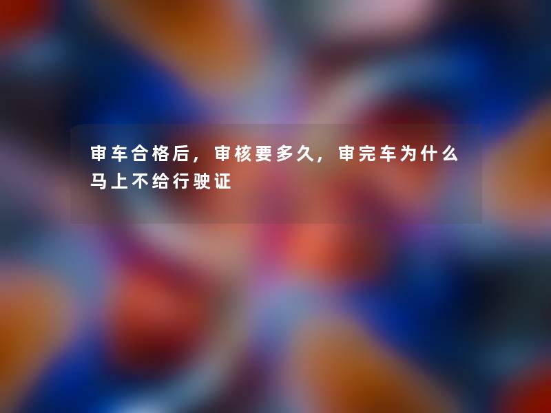 审车合格后,审核要多久,审完车为什么马上不给行驶证 审车合格后,审核要多久,审完车为什么马上不给行驶证