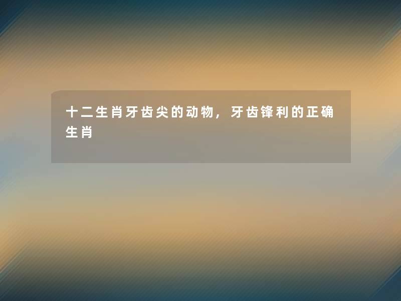 十二生肖牙齿尖的动物,牙齿锋利的正确生肖
