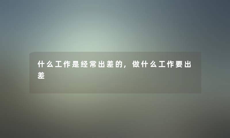 什么工作是经常出差的,做什么工作要出差