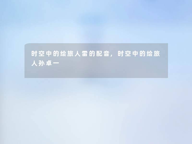 时空中的绘旅人雷的配音,时空中的绘旅人孙卓一 时空中的绘旅人雷的配音,时空中的绘旅人孙卓一