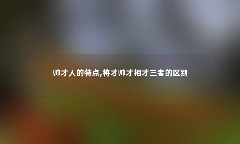 帅才人的特点,将才帅才相才三者的区别 帅才人的特点,将才帅才相才三者的区别