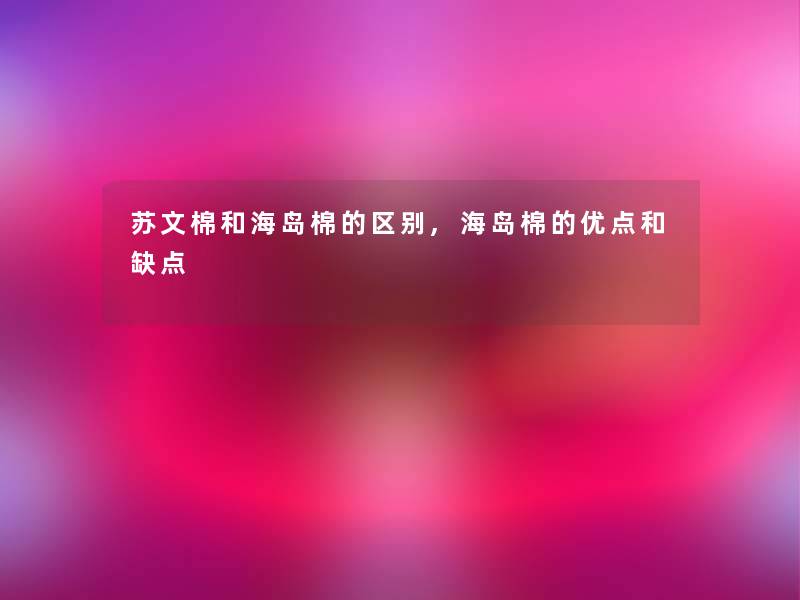 苏文棉和海岛棉的区别,海岛棉的优点和缺点 苏文棉和海岛棉的区别,海岛棉的优点和缺点