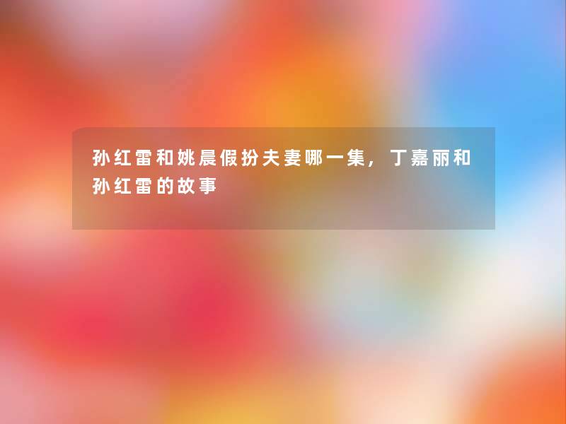 孙红雷和姚晨假扮夫妻哪一集,丁嘉丽和孙红雷的故事 孙红雷和姚晨假扮夫妻哪一集,丁嘉丽和孙红雷的故事