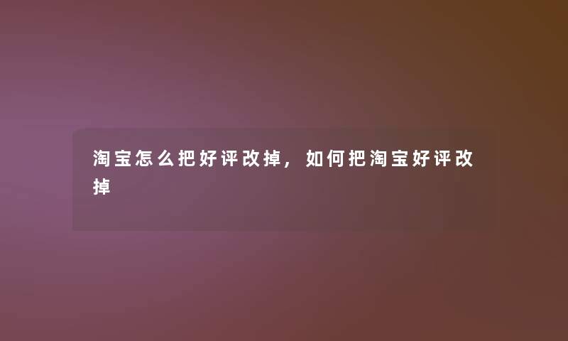 淘宝怎么把好评改掉,如何把淘宝好评改掉 淘宝怎么把好评改掉,如何把淘宝好评改掉