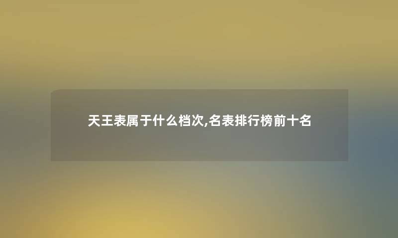 天王表属于什么档次,名表整理榜前十名 天王表属于什么档次,名表整理榜前十名