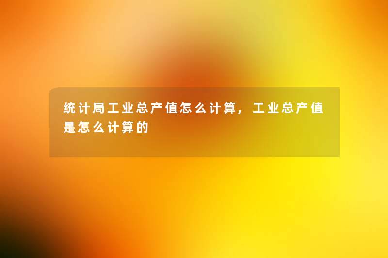 统计局工业总产值怎么计算,工业总产值是怎么计算的