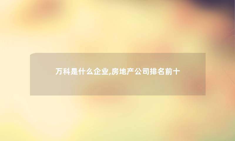 万科是什么企业,房地产公司推荐前十