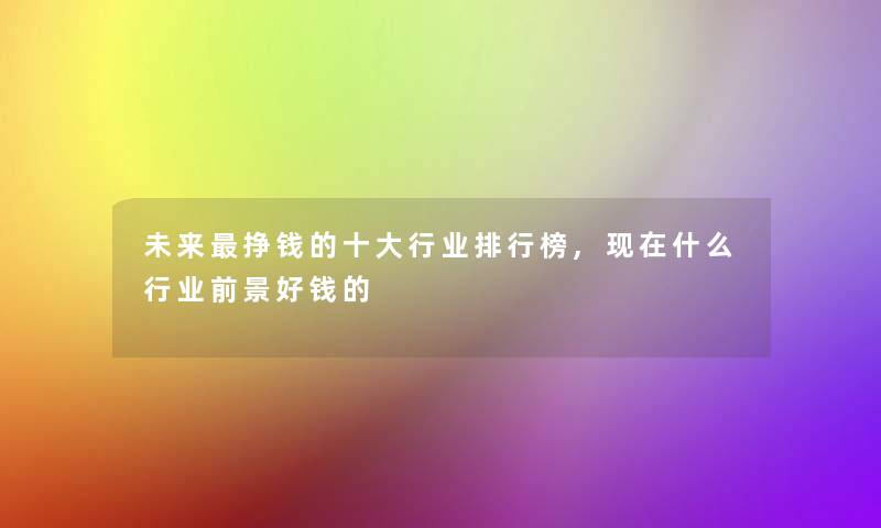 未来挣钱的一些行业整理榜,现在什么行业前景好钱的