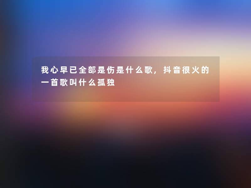我心早已整理的是伤是什么歌,抖音很火的一首歌叫什么孤独