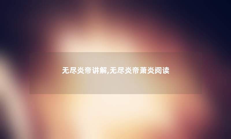 无尽炎帝讲解,无尽炎帝萧炎阅读