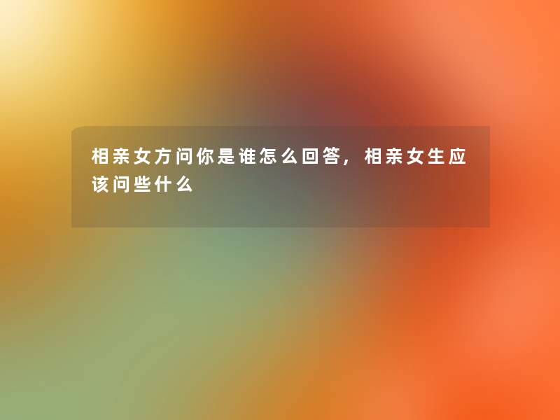 相亲女方问你是谁怎么回答,相亲女生应该问些什么