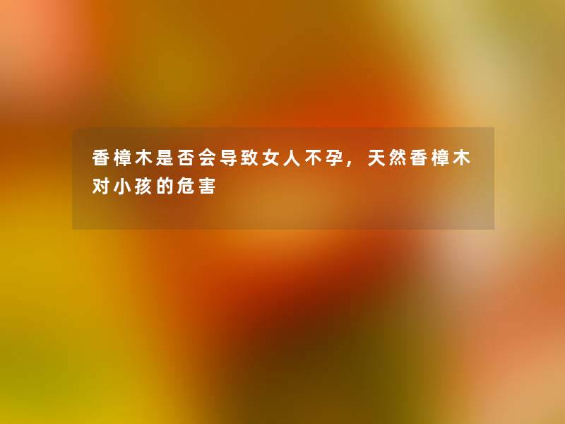 香樟木是否会导致女人不孕,天然香樟木对小孩的危害