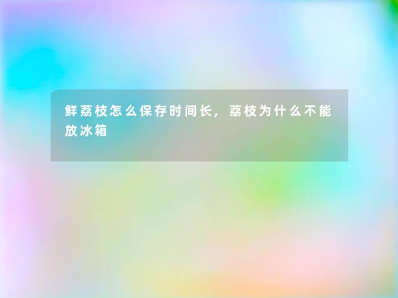 鲜荔枝怎么保存时间长,荔枝为什么不能放冰箱