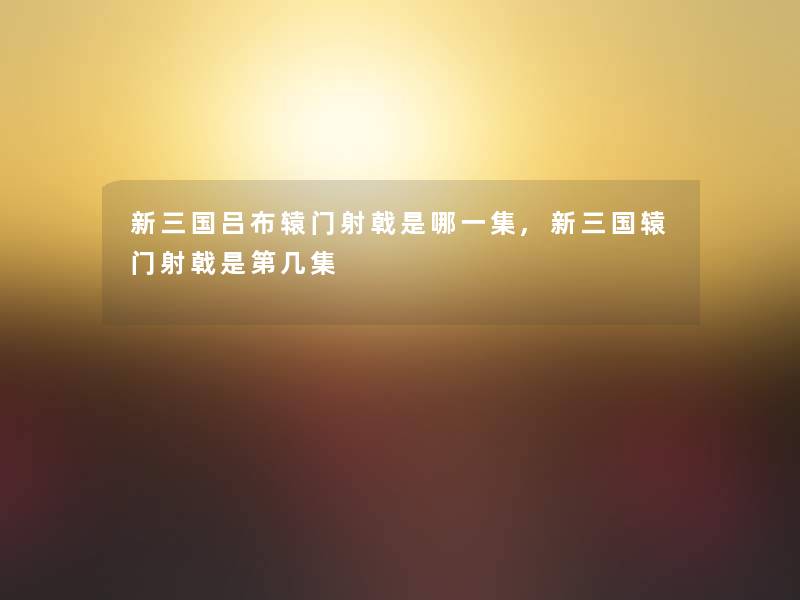 新三国吕布辕门射戟是哪一集,新三国辕门射戟是第几集