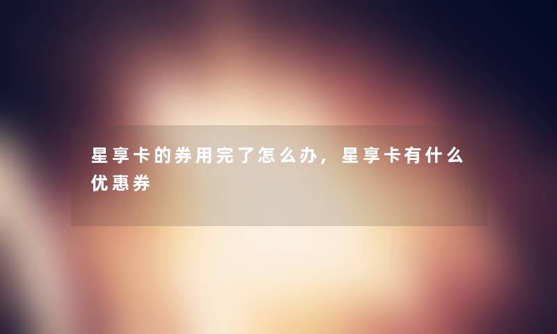 星享卡的券用完了怎么办,星享卡有什么优惠券