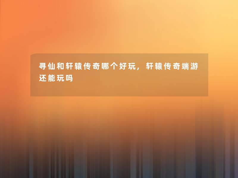 寻仙和轩辕传奇哪个好玩,轩辕传奇端游还能玩吗