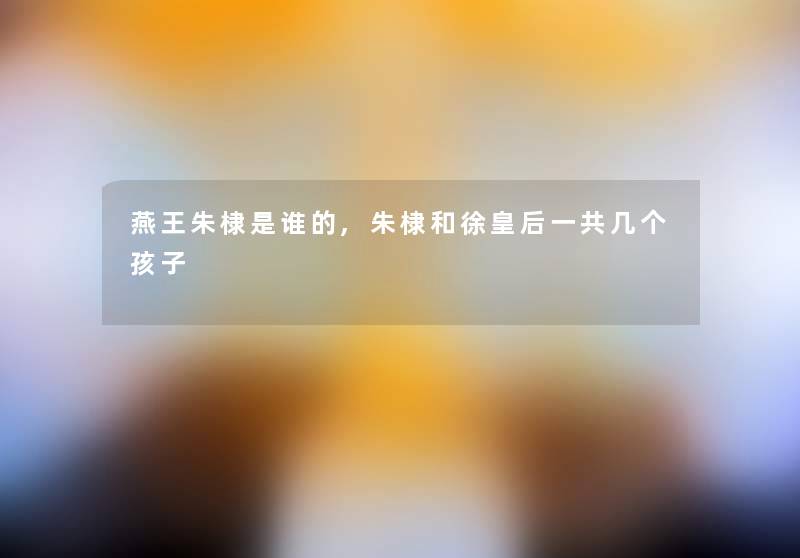 燕王朱棣是谁的,朱棣和徐皇后一共几个孩子