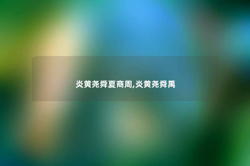 炎黄尧舜夏商周,炎黄尧舜禹