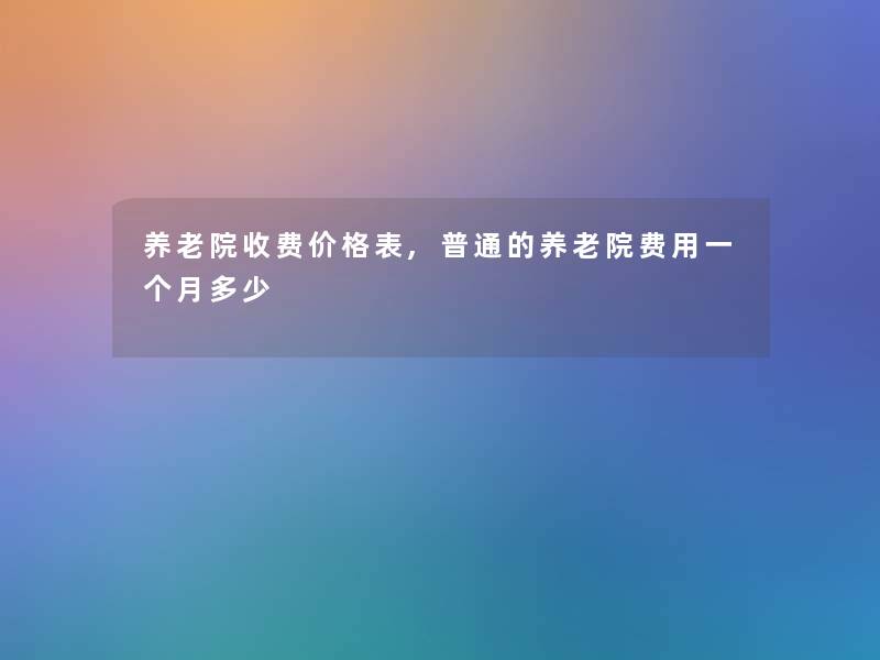 养老院收费价格表,普通的养老院费用一个月多少