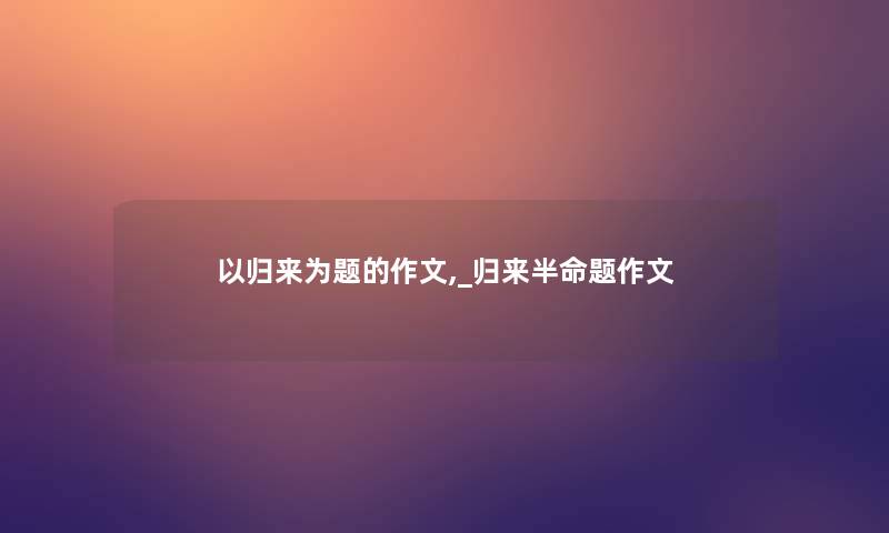 以归来为题的作文,_归来半命题作文