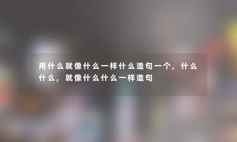 用什么就像什么一样什么造句一个,什么什么,就像什么什么一样造句